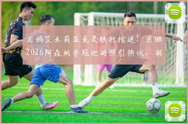 龙妈艾米莉亚竟是铁杆枪迷！亲晒2026阿森纳夺冠巡游照引热议，明星球迷如何撑腰爱队