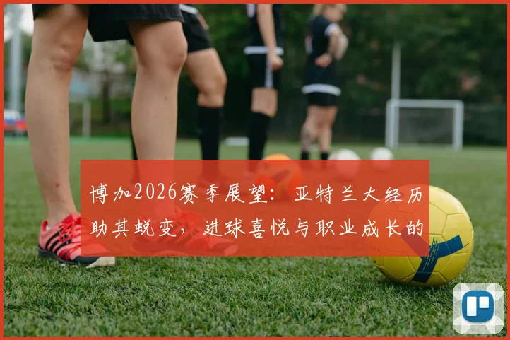博加2026赛季展望：亚特兰大经历助其蜕变，进球喜悦与职业成长的深度关联分析