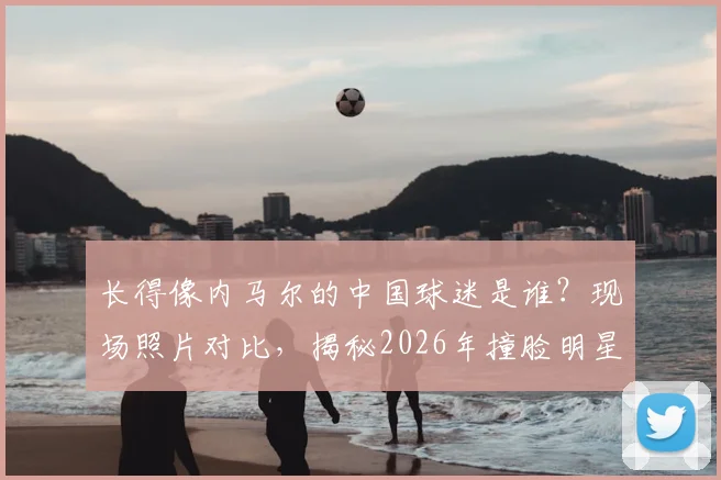 长得像内马尔的中国球迷是谁？现场照片对比，揭秘2026年撞脸明星的球迷有多像