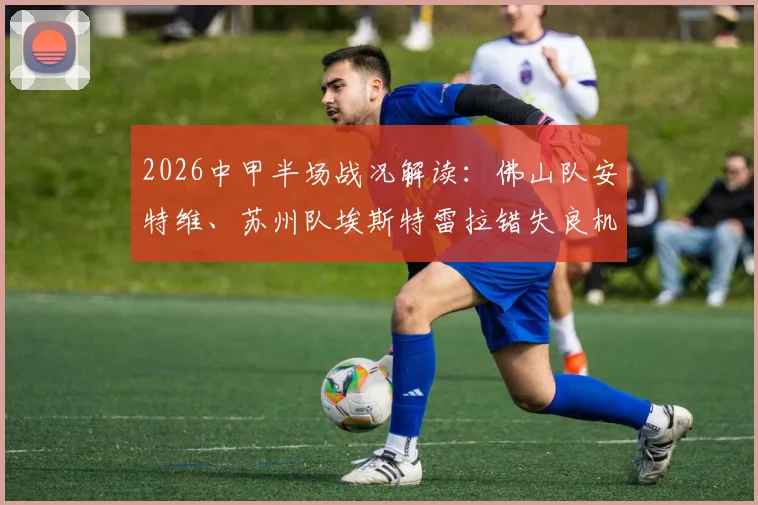 2026中甲半场战况解读：佛山队安特维、苏州队埃斯特雷拉错失良机，两队互交白卷